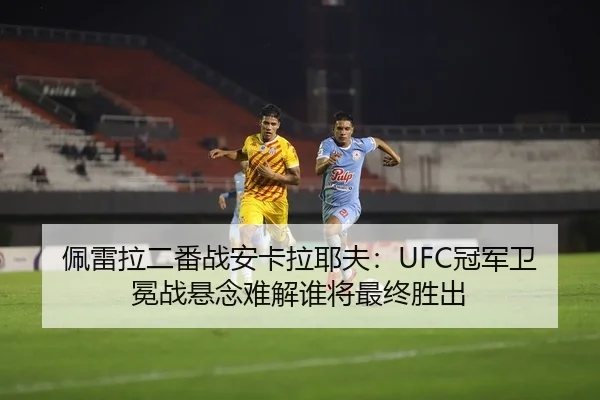 佩雷拉二番战安卡拉耶夫：UFC冠军卫冕战悬念难解谁将最终胜出